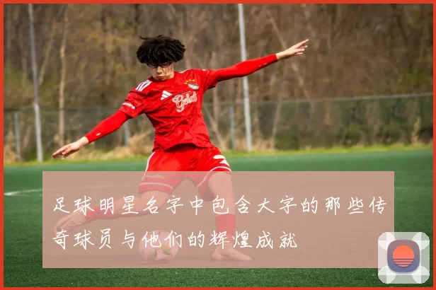 足球明星名字中包含大字的那些传奇球员与他们的辉煌成就