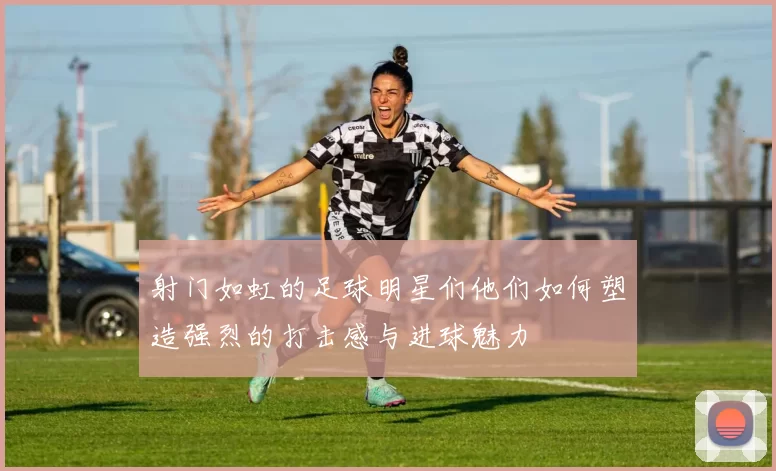 射门如虹的足球明星们他们如何塑造强烈的打击感与进球魅力