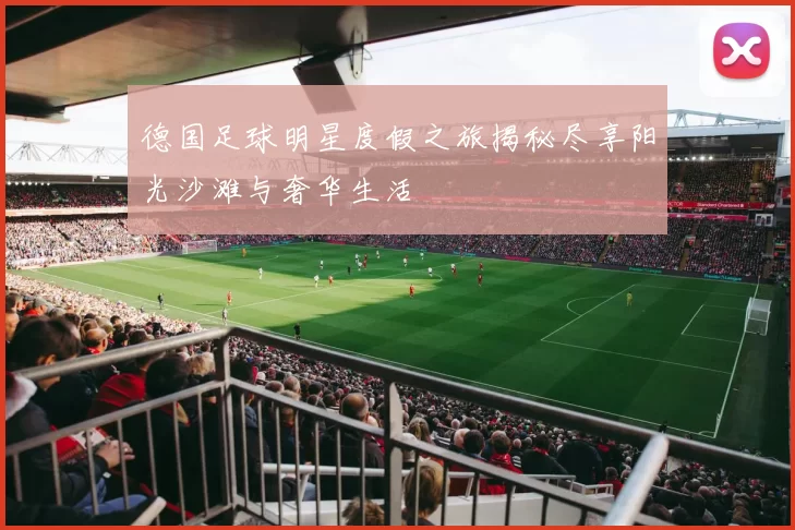 德国足球明星度假之旅揭秘尽享阳光沙滩与奢华生活