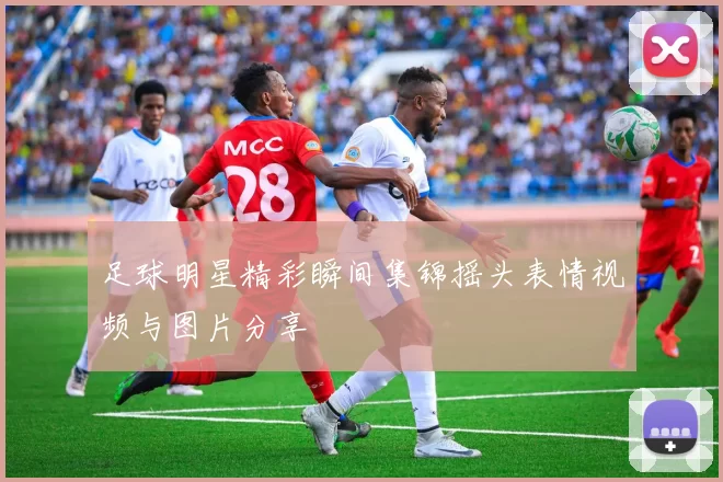 足球明星精彩瞬间集锦摇头表情视频与图片分享