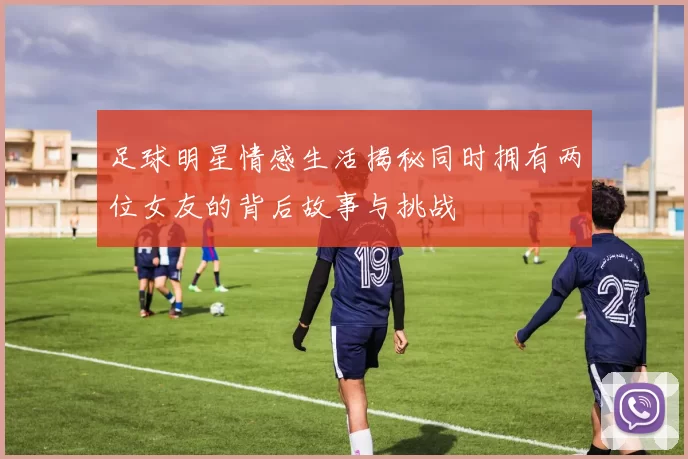 足球明星情感生活揭秘同时拥有两位女友的背后故事与挑战