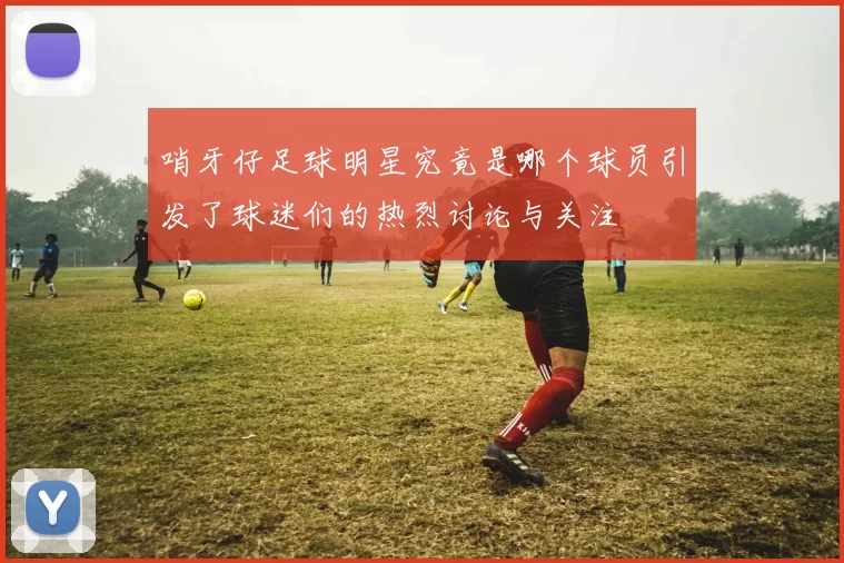哨牙仔足球明星究竟是哪个球员引发了球迷们的热烈讨论与关注