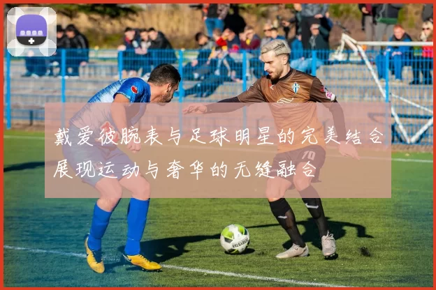 戴爱彼腕表与足球明星的完美结合展现运动与奢华的无缝融合