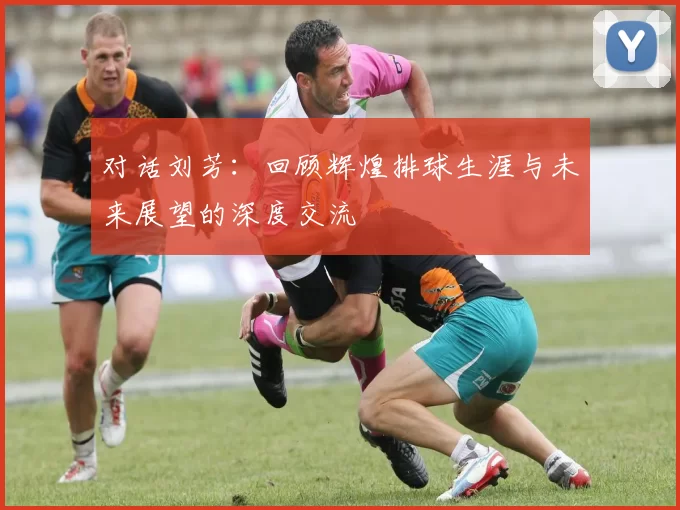 对话刘芳：回顾辉煌排球生涯与未来展望的深度交流