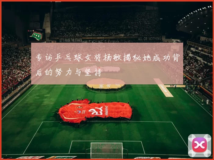 专访乒乓球女将杨敏揭秘她成功背后的努力与坚持