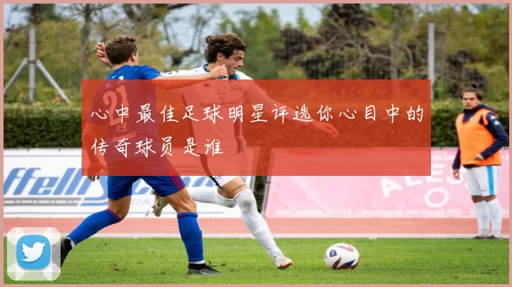 心中最佳足球明星评选你心目中的传奇球员是谁