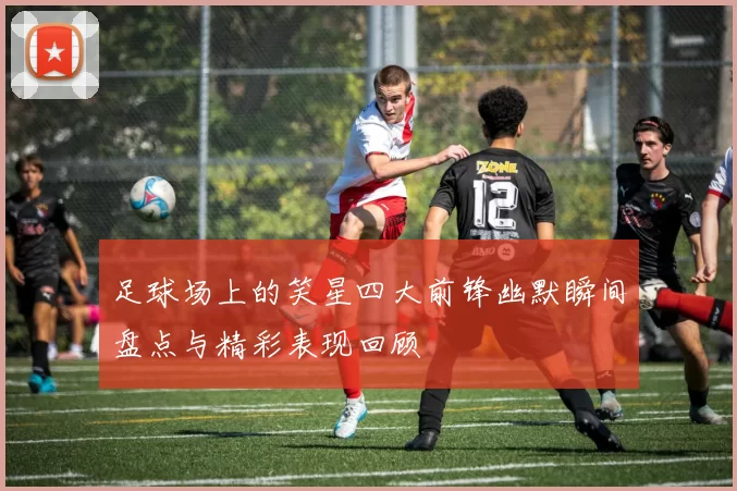 足球场上的笑星四大前锋幽默瞬间盘点与精彩表现回顾
