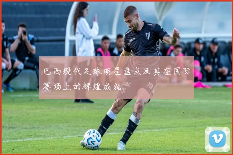 巴西现代足球明星盘点及其在国际赛场上的辉煌成就