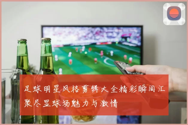 足球明星风格剪辑大全精彩瞬间汇聚尽显球场魅力与激情
