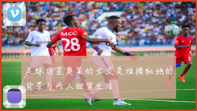 足球明星奥莱的女友是谁揭秘她的背景与两人甜蜜生活