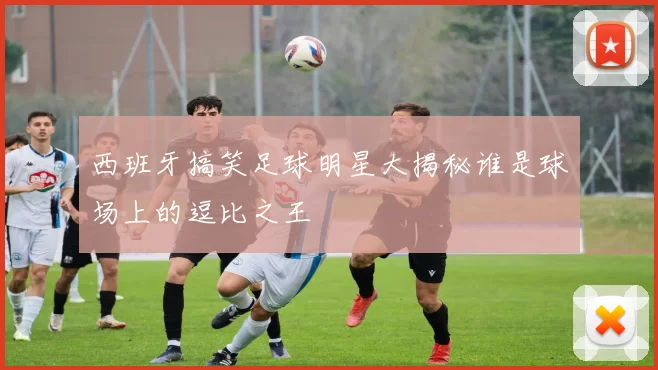 西班牙搞笑足球明星大揭秘谁是球场上的逗比之王