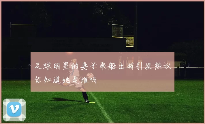 足球明星的妻子乘船出游引发热议你知道她是谁吗