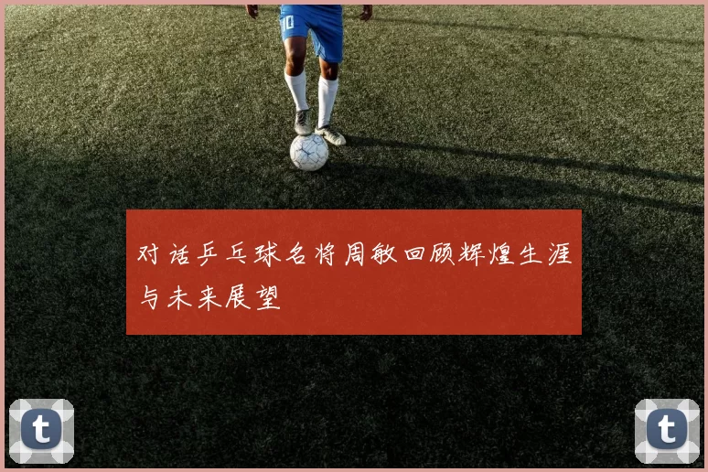 对话乒乓球名将周敏回顾辉煌生涯与未来展望