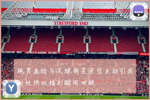 跑男鹿晗与足球明星亲密互动引发粉丝热议精彩瞬间回顾
