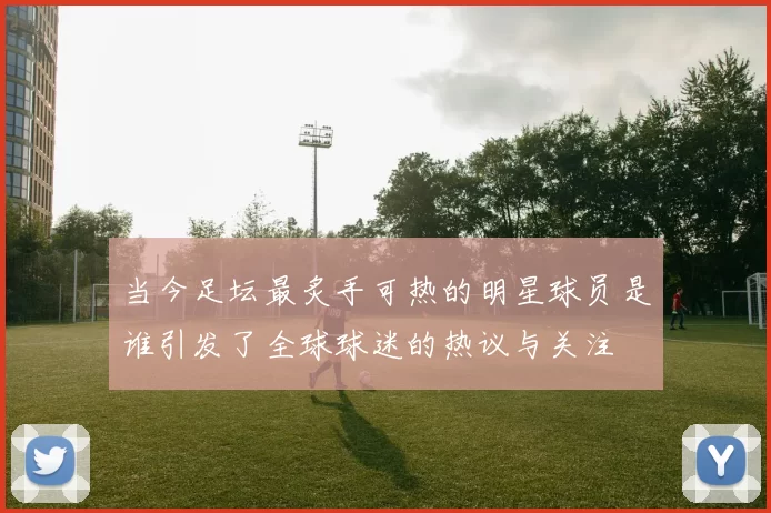 当今足坛最炙手可热的明星球员是谁引发了全球球迷的热议与关注