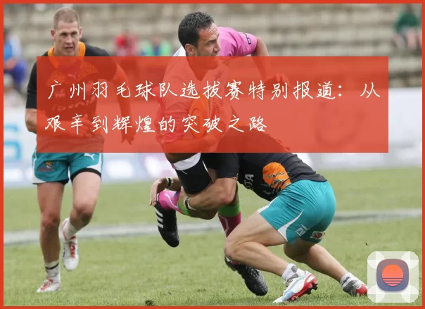 广州羽毛球队选拔赛特别报道：从艰辛到辉煌的突破之路