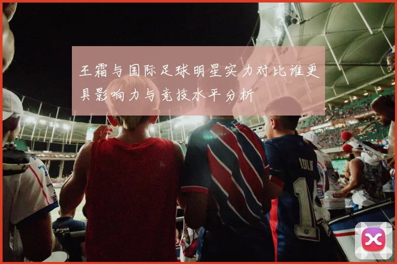 王霜与国际足球明星实力对比谁更具影响力与竞技水平分析