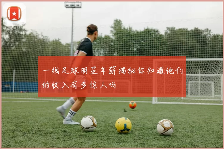 一线足球明星年薪揭秘你知道他们的收入有多惊人吗